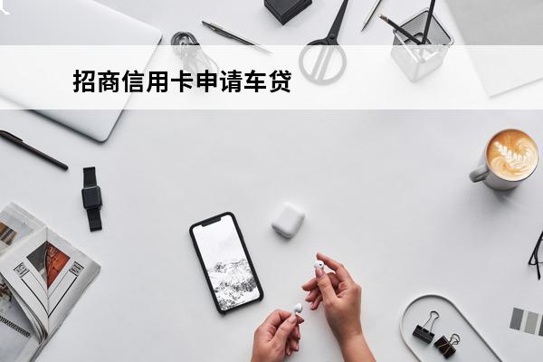 招商信用卡申请车贷
(招商银行车贷申请要多久)