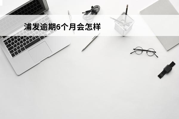 浦发逾期6个月会怎样
 浦发贷款逾期四个月会不会起诉我吗