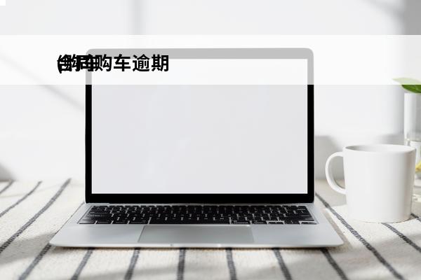 合同购车逾期
(购车合同到期对方延期怎么办)