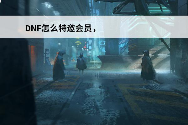 DNF怎么特邀会员，怎么知道自己是不是特邀会员(dnf特邀会员要冲多少钱)
