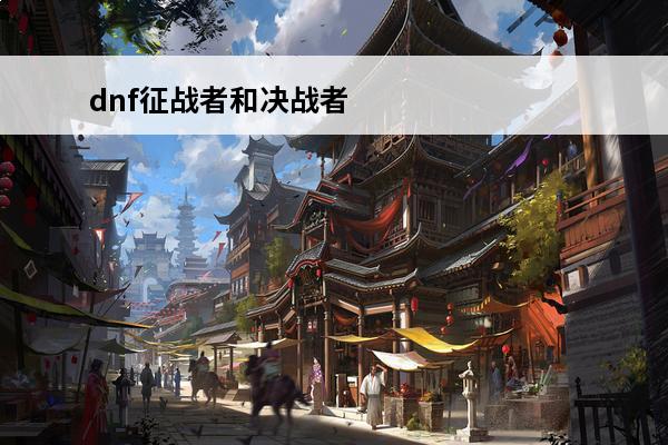 dnf征战者和决战者哪个厉害 决战者和征战者选择技巧(dnf征战者是不是下水道)