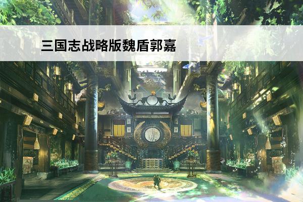 三国志战略版魏盾郭嘉 三国志战略版小魏盾怎么样介绍_三国志战略版小魏盾怎么样是什么