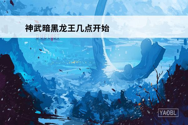 神武暗黑龙王几点开始(神武龙王喜欢什么)