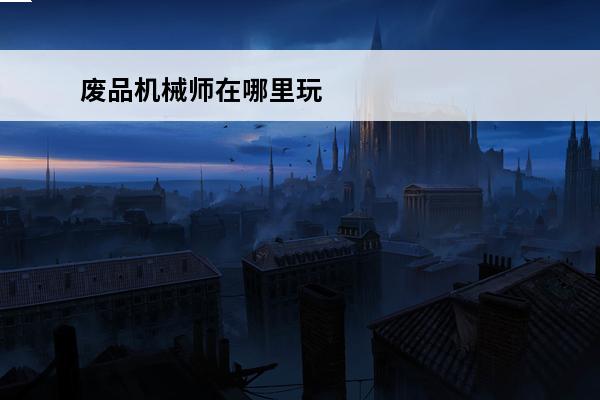 废品机械师在哪里玩 废品机械师怎么玩-废品机械师操作指南