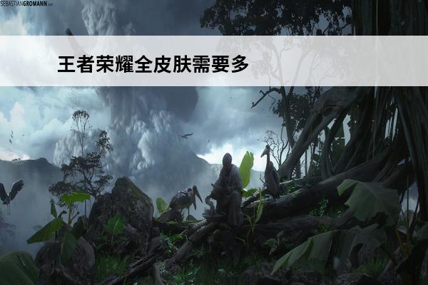 王者荣耀全皮肤需要多少钱2020 王者荣耀全皮肤多少钱