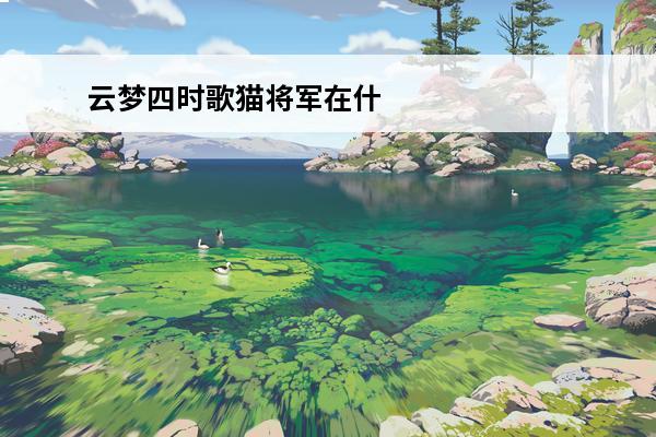 云梦四时歌猫将军在什么地方猫将军位置一览(云梦四时歌赤焰猫将军怎么样)