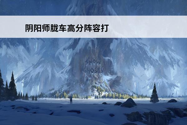 阴阳师胧车高分阵容打法解析-胧车高分阵容原理解析知识库(阴阳师胧车高分阵容有哪些)