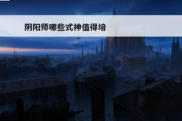 阴阳师哪些式神值得培养2021pve 阴阳师哪些式神值得培养介绍_阴阳师哪些式神值得培养是什么